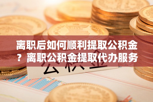 千山离职后如何顺利提取公积金？离职公积金提取代办服务帮你搞定！
