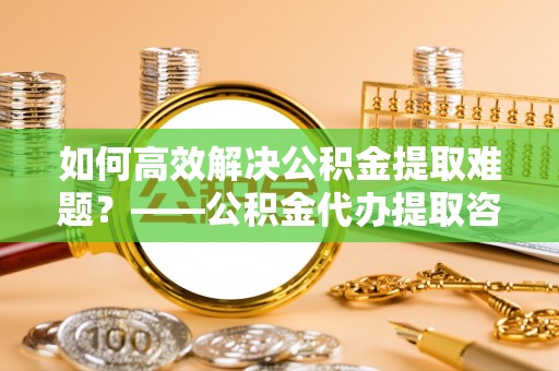 千山如何高效解决公积金提取难题？——公积金代办提取咨询服务全解析