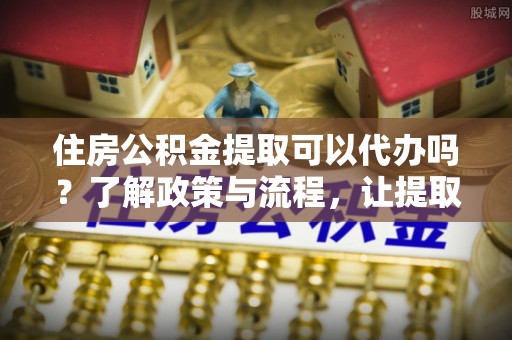 千山住房公积金提取可以代办吗？了解政策与流程，让提取更便捷