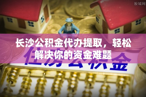 千山长沙公积金代办提取，轻松解决你的资金难题