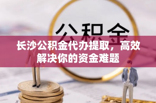 千山长沙公积金代办提取，高效解决你的资金难题
