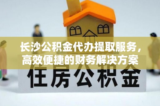 千山长沙公积金代办提取服务，高效便捷的财务解决方案
