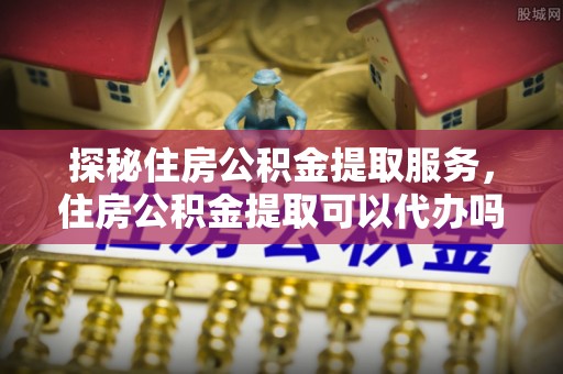 千山探秘住房公积金提取服务，住房公积金提取可以代办吗的全方位解析